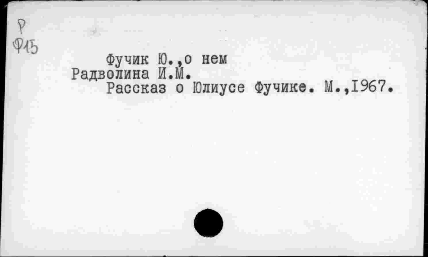 ﻿?
№
Фучик Ю.,0 нем Радволина И.М.
Рассказ о Юлиусе Фучике. М.,1967